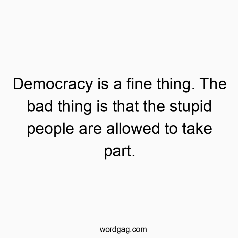 Democracy is a fine thing. The bad thing is that the stupid people are allowed to take part.