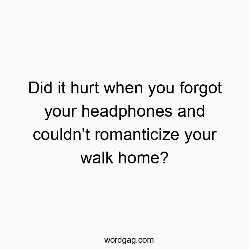 Did it hurt when you forgot your headphones and couldn’t romanticize your walk home?