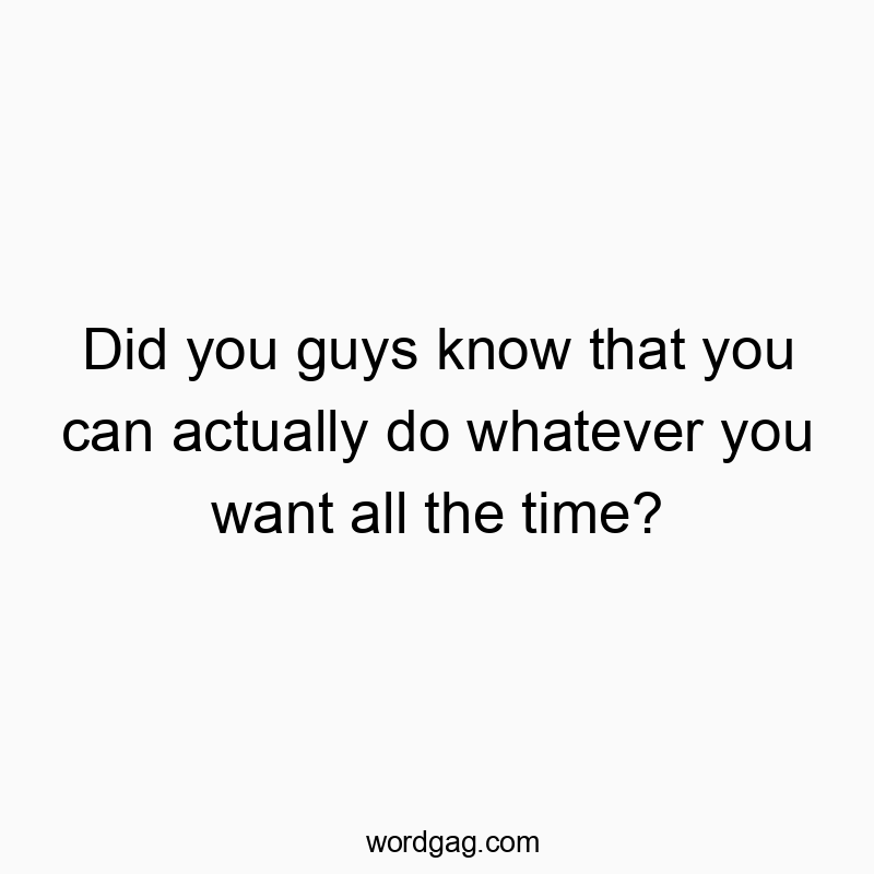 Did you guys know that you can actually do whatever you want all the time?