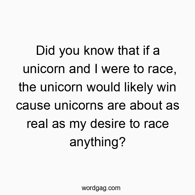Did you know that if a unicorn and I were to race, the unicorn would likely win cause unicorns are about as real as my desire to race anything?