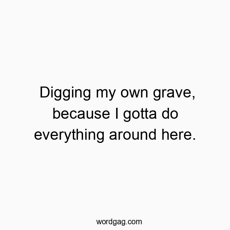 Digging my own grave, because I gotta do everything around here.