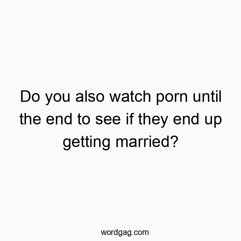 Do you also watch porn until the end to see if they end up getting married?