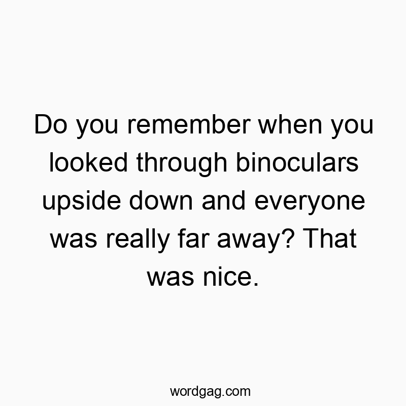 Do you remember when you looked through binoculars upside down and everyone was really far away? That was nice.
