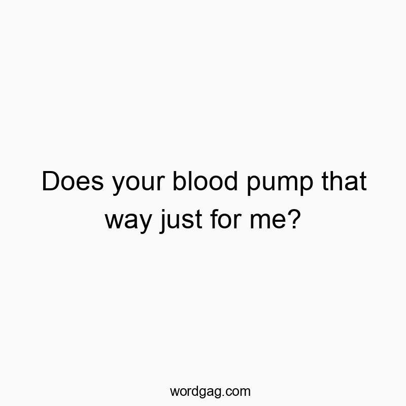 Does your blood pump that way just for me?