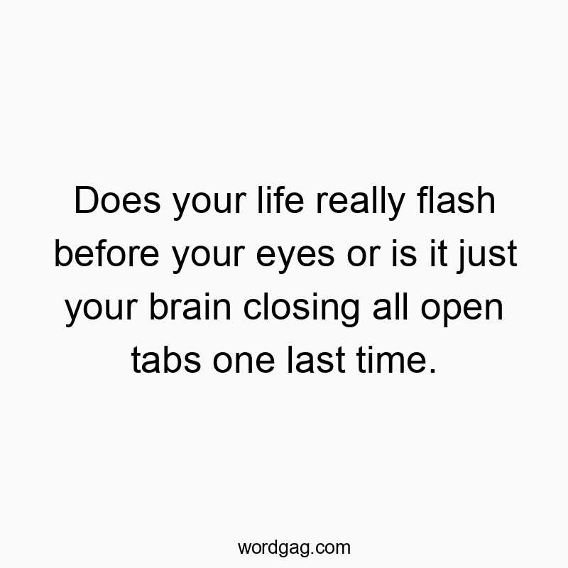 Does your life really flash before your eyes or is it just your brain closing all open tabs one last time.