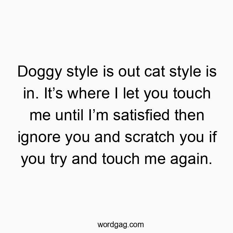 1858 Funny me quotes - Doggy style is out cat style is in. Itβs where I let you touch me until Iβm satisfied then ignore you and scratch you if you try and touch me again.