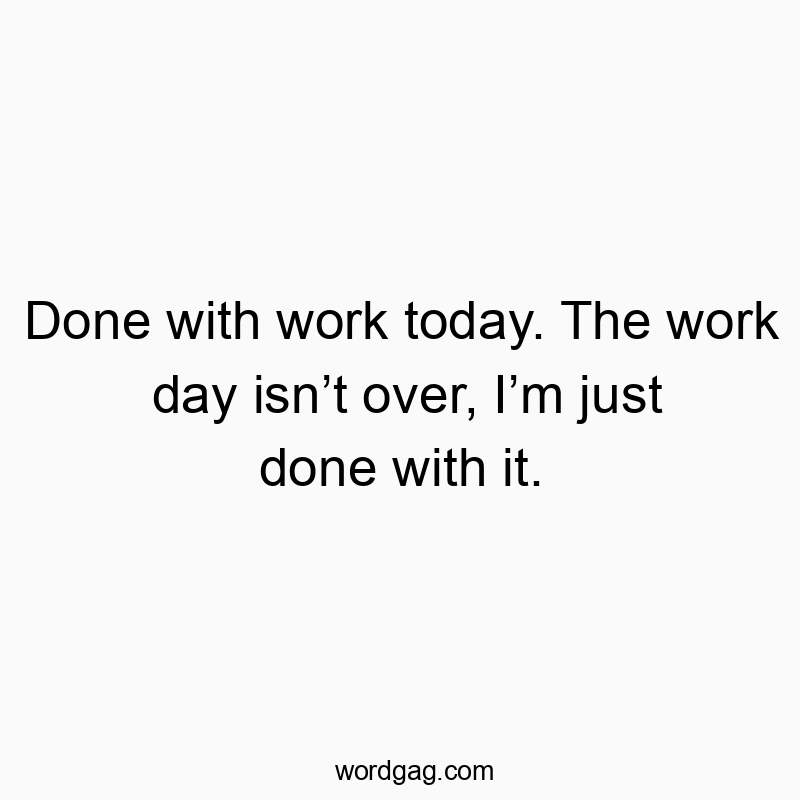 Done with work today. The work day isn’t over, I’m just done with it.