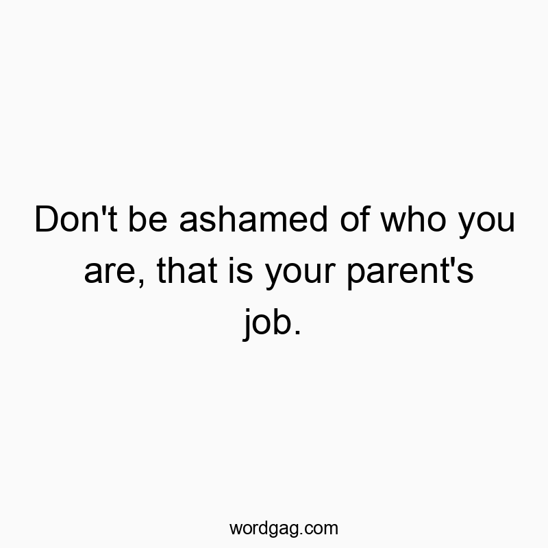 Don’t be ashamed of who you are, that is your parent’s job.