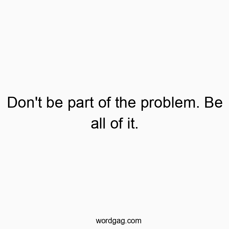 Don’t be part of the problem. Be all of it.