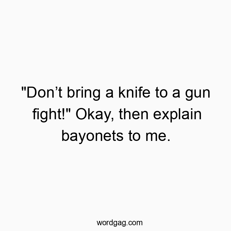 “Don’t bring a knife to a gun fight!” Okay, then explain bayonets to me.