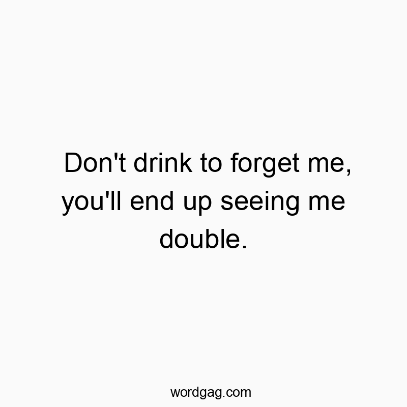 Don’t drink to forget me, you’ll end up seeing me double.
