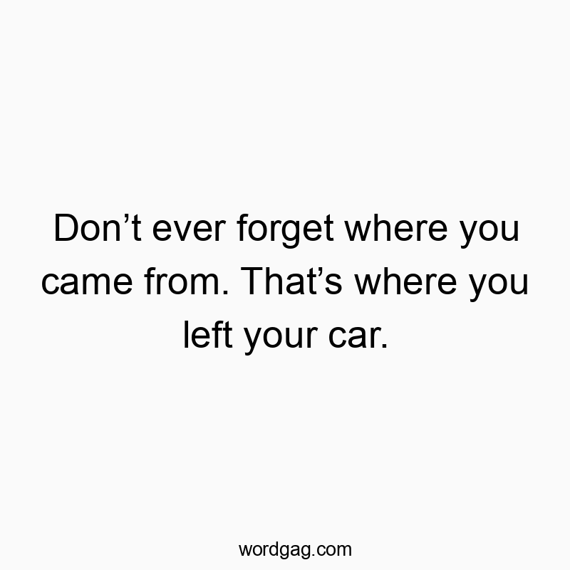 Don’t ever forget where you came from. That’s where you left your car.