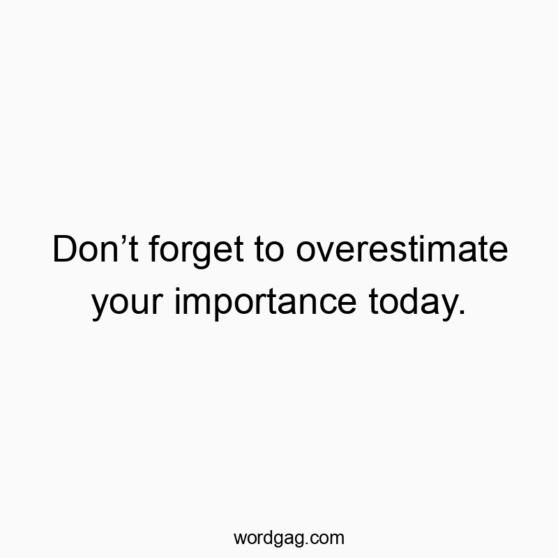 Don’t forget to overestimate your importance today.