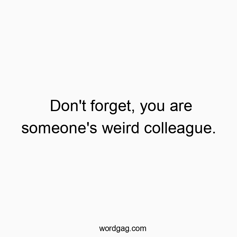Don't forget, you are someone's weird colleague.