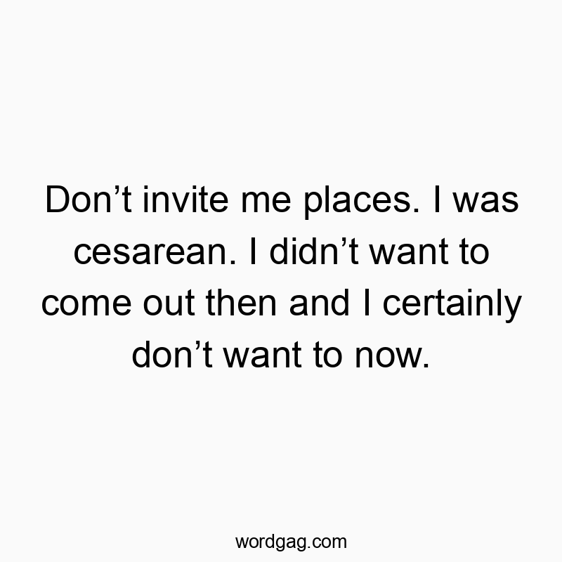 Donโt invite me places. I was cesarean. I didnโt want to come out then and I certainly donโt want to now.