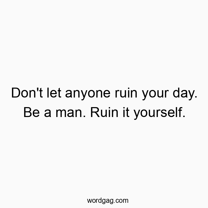 Don't let anyone ruin your day. Be a man. Ruin it yourself. Don't let anyone ruin your day. Be a man. Ruin it yourself.