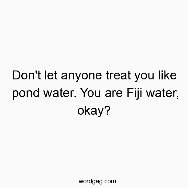 Don’t let anyone treat you like pond water. You are Fiji water, okay?