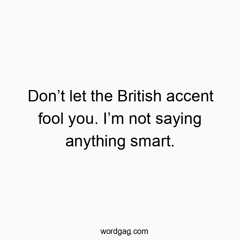 Don’t let the British accent fool you. I’m not saying anything smart.