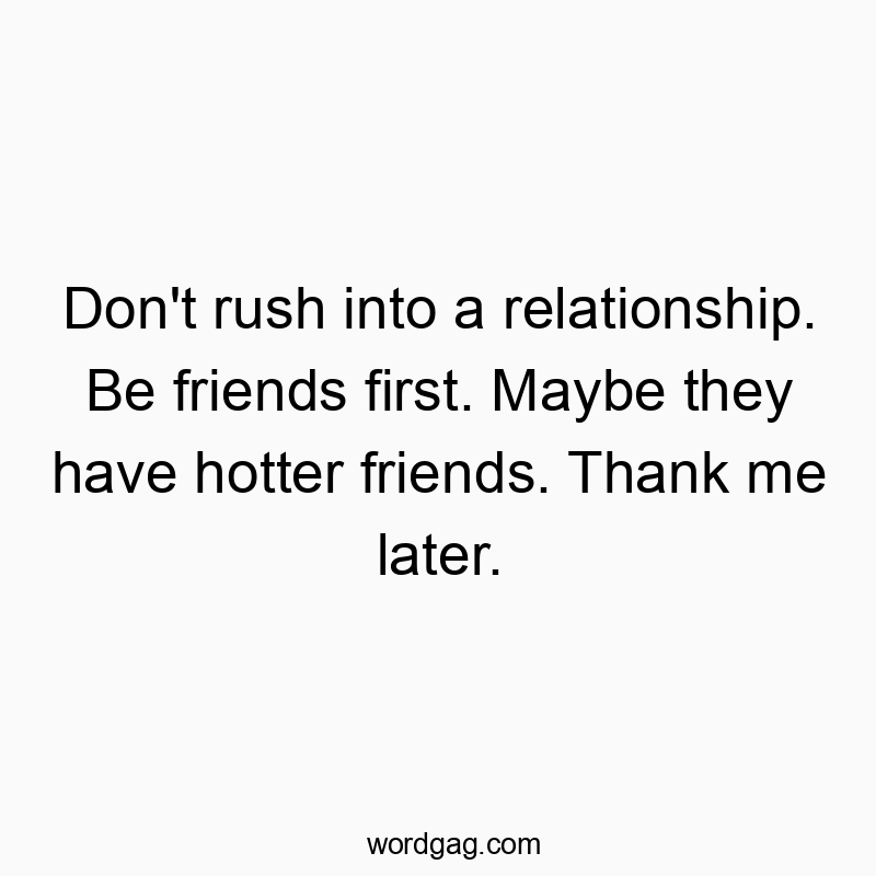 Don’t rush into a relationship. Be friends first. Maybe they have hotter friends. Thank me later.