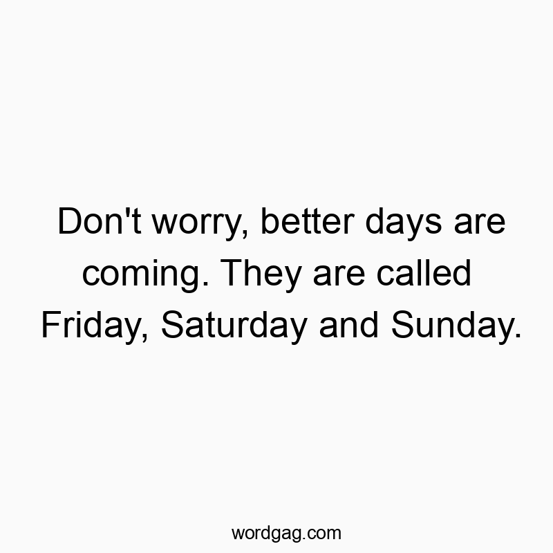 Don’t worry, better days are coming. They are called Friday, Saturday and Sunday.
