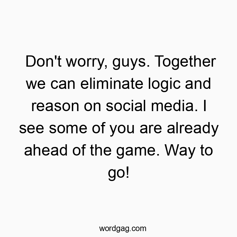 Don’t worry, guys. Together we can eliminate logic and reason on social media. I see some of you are already ahead of the game. Way to go!