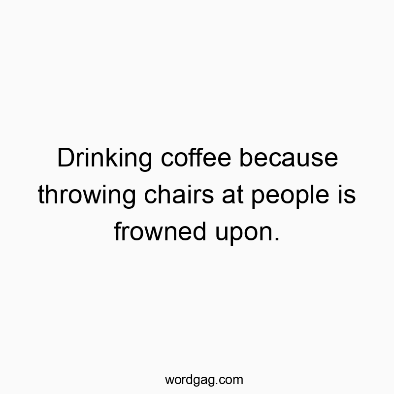 Drinking coffee because throwing chairs at people is frowned upon.