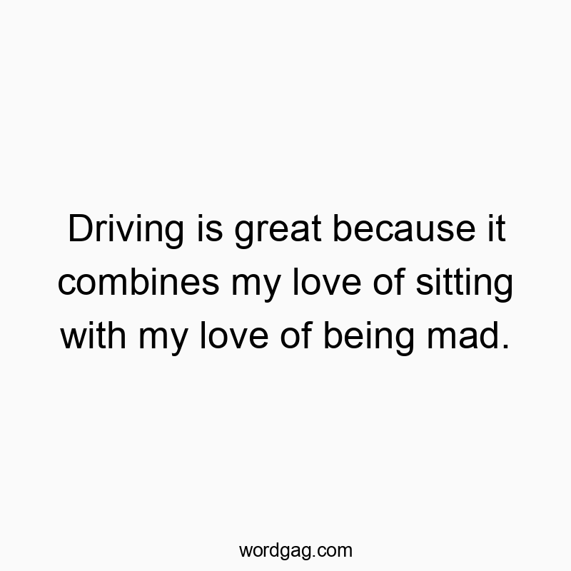 Driving is great because it combines my love of sitting with my love of being mad.