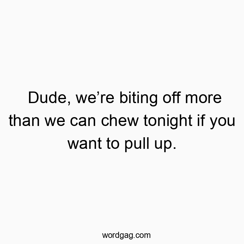 Dude, weโre biting off more than we can chew tonight if you want to pull up.