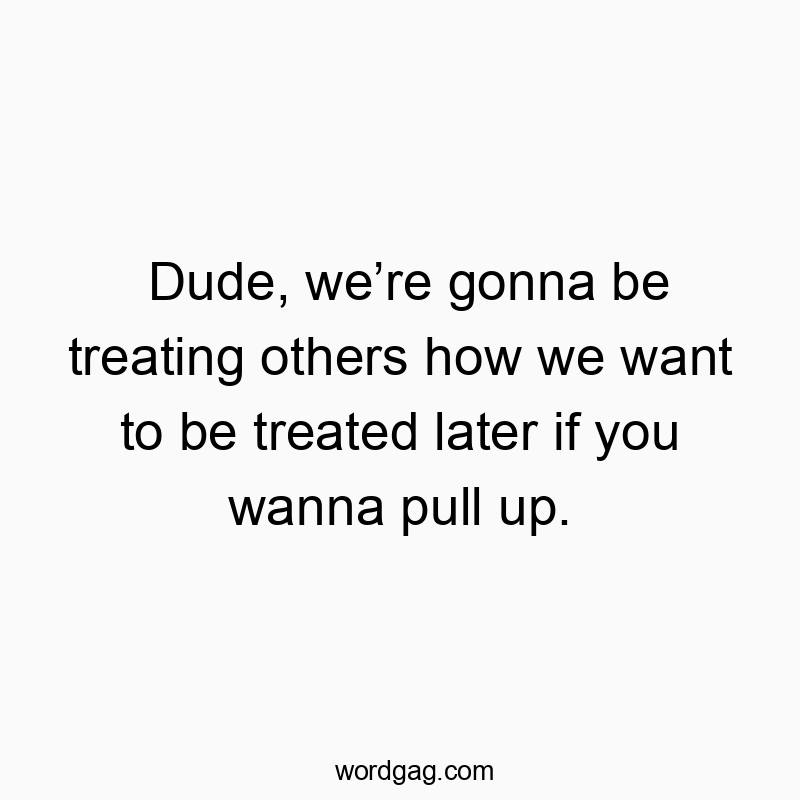 Dude, we’re gonna be treating others how we want to be treated later if you wanna pull up.
