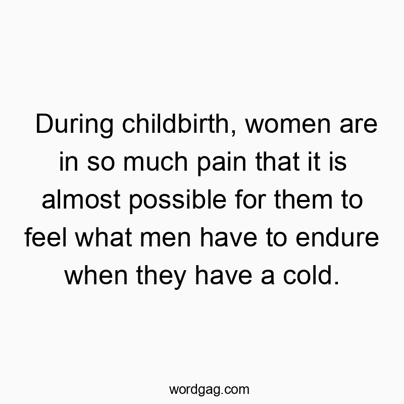 During childbirth, women are in so much pain that it is almost possible for them to feel what men have to endure when they have a cold.