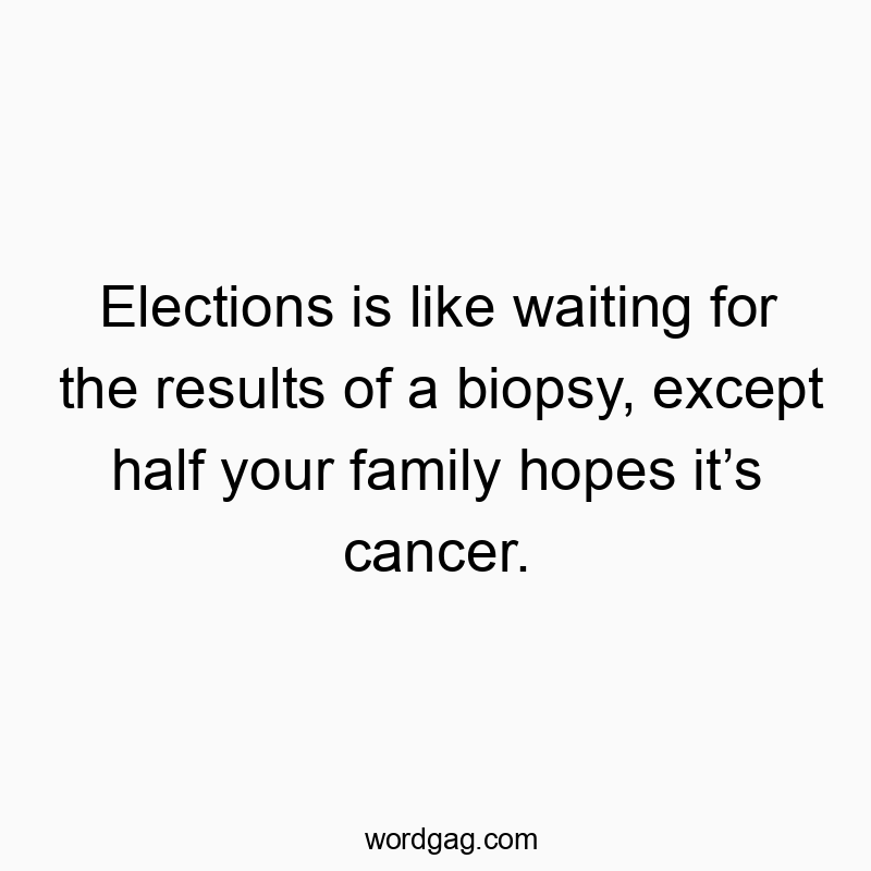 Elections is like waiting for the results of a biopsy, except half your family hopes it’s cancer.