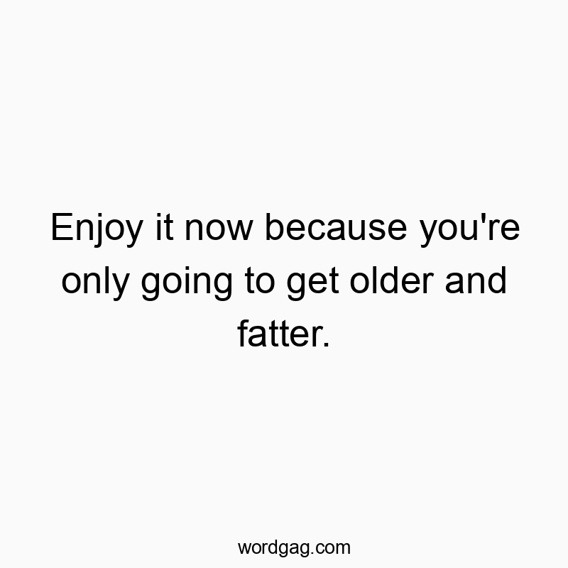 Enjoy it now because you're only going to get older and fatter.
