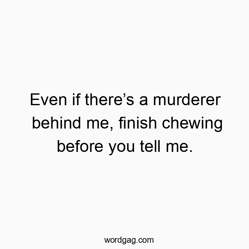 Even if there’s a murderer behind me, finish chewing before you tell me.