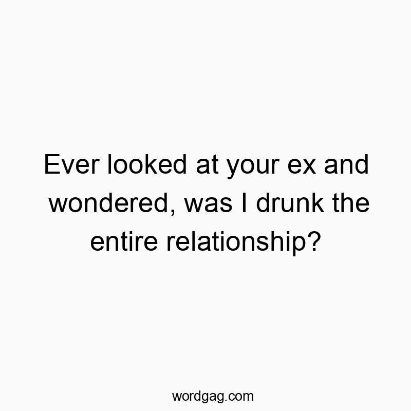 Ever looked at your ex and wondered, was I drunk the entire relationship?