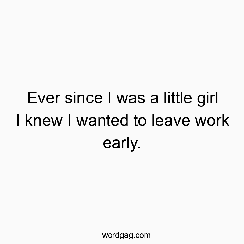 Ever since I was a little girl I knew I wanted to leave work early.