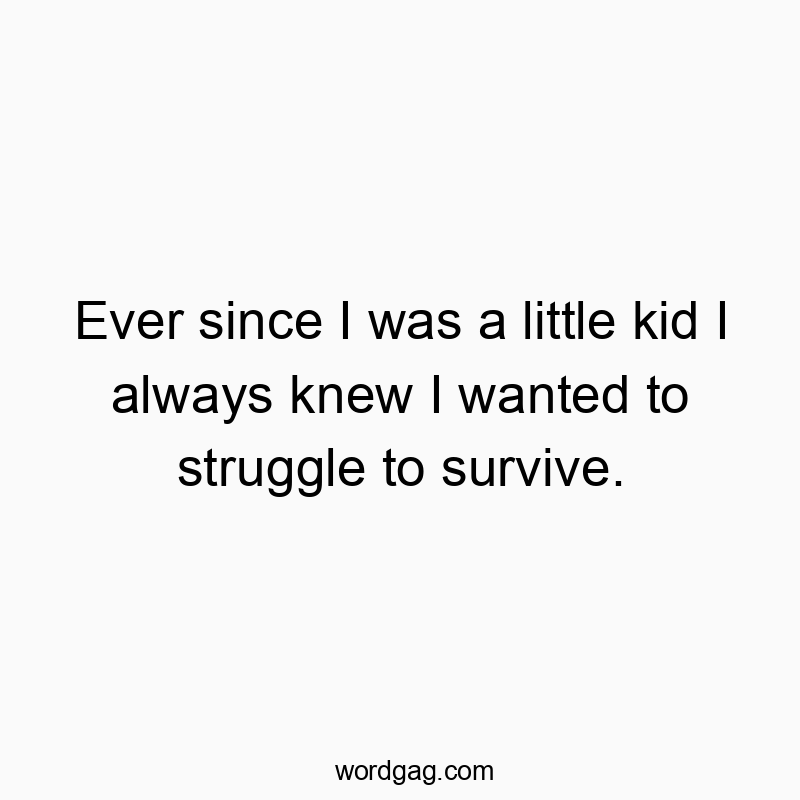 Ever since I was a little kid I always knew I wanted to struggle to survive.