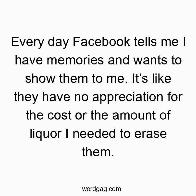 Every day Facebook tells me I have memories and wants to show them to me. Itโs like they have no appreciation for the cost or the amount of liquor I needed to erase them.