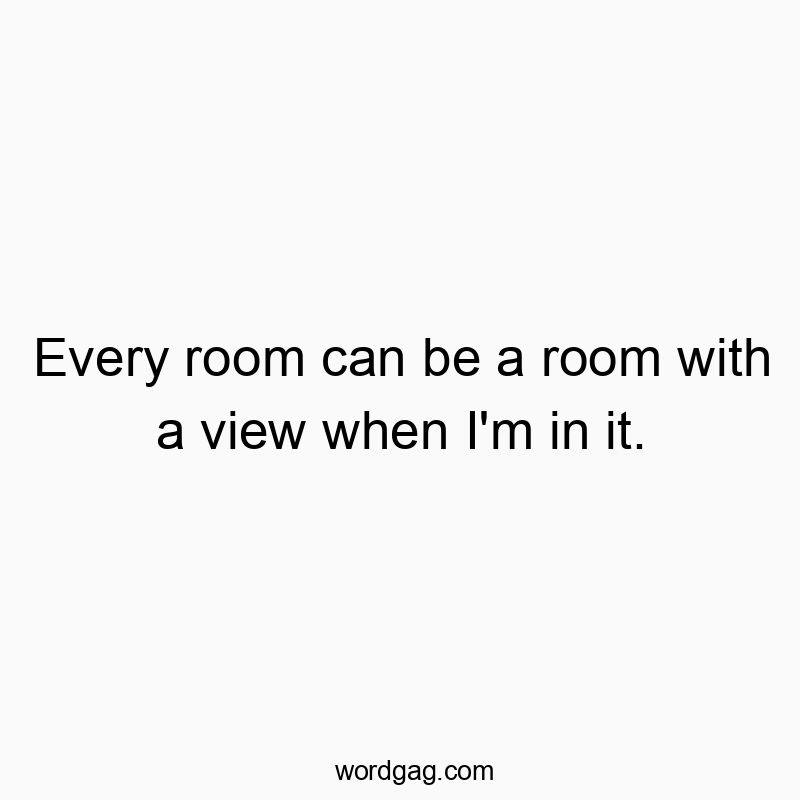 Every room can be a room with a view when I’m in it.