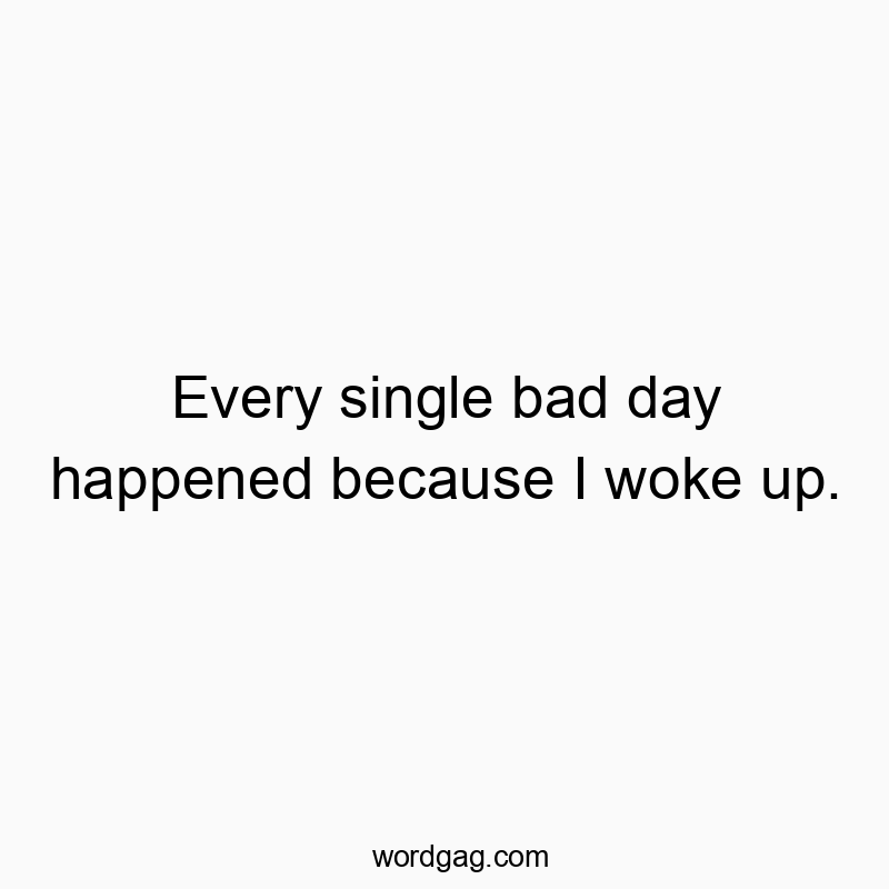 Every single bad day happened because I woke up.