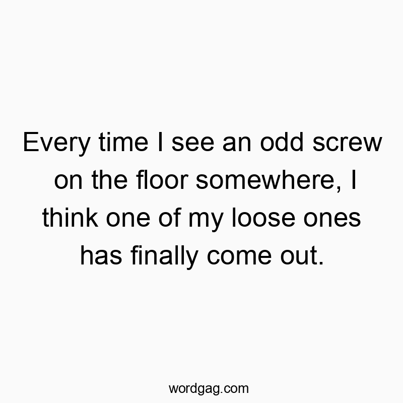 Every time I see an odd screw on the floor somewhere, I think one of my loose ones has finally come out.