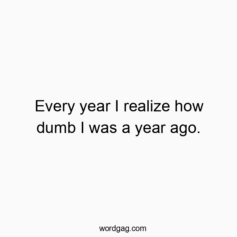 Every year I realize how dumb I was a year ago. Every year I realize how dumb I was a year ago.
