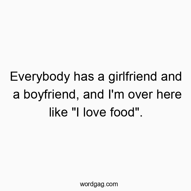Everybody has a girlfriend and a boyfriend, and I’m over here like “I love food”.