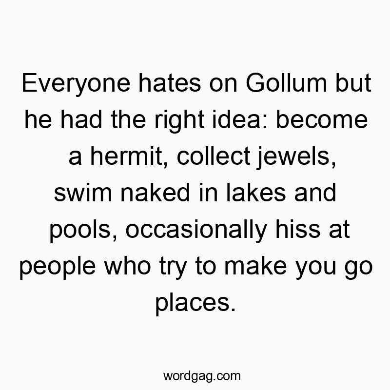 Everyone hates on Gollum but he had the right idea: become a hermit, collect jewels, swim naked in lakes and pools, occasionally hiss at people who try to make you go places.