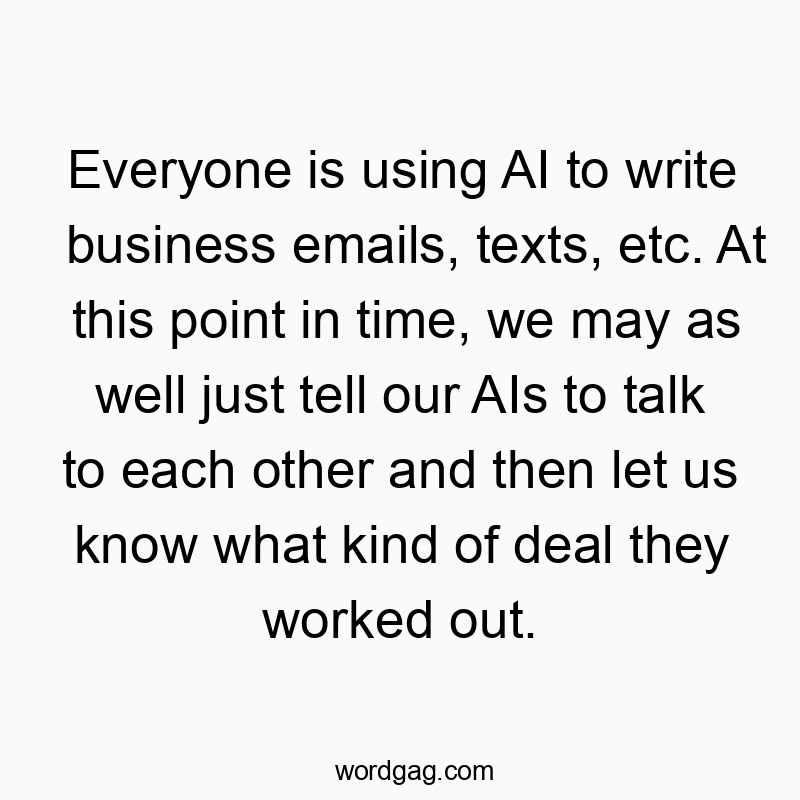 Everyone is using AI to write business emails, texts, etc. At this point in time, we may as well just tell our AIs to talk to each other and then let us know what kind of deal they worked out.