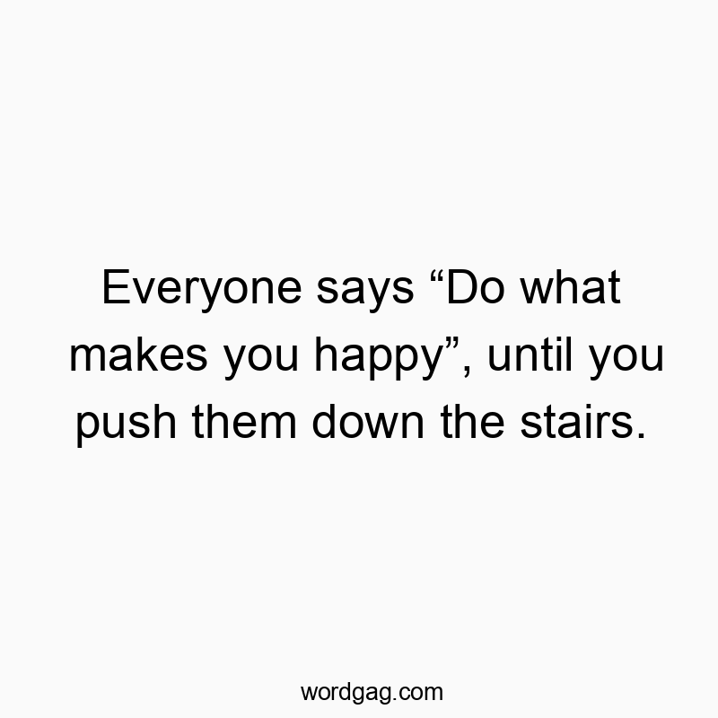 Everyone says “Do what makes you happy”, until you push them down the stairs.