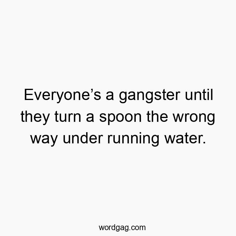 Everyoneโs a gangster until they turn a spoon the wrong way under running water.