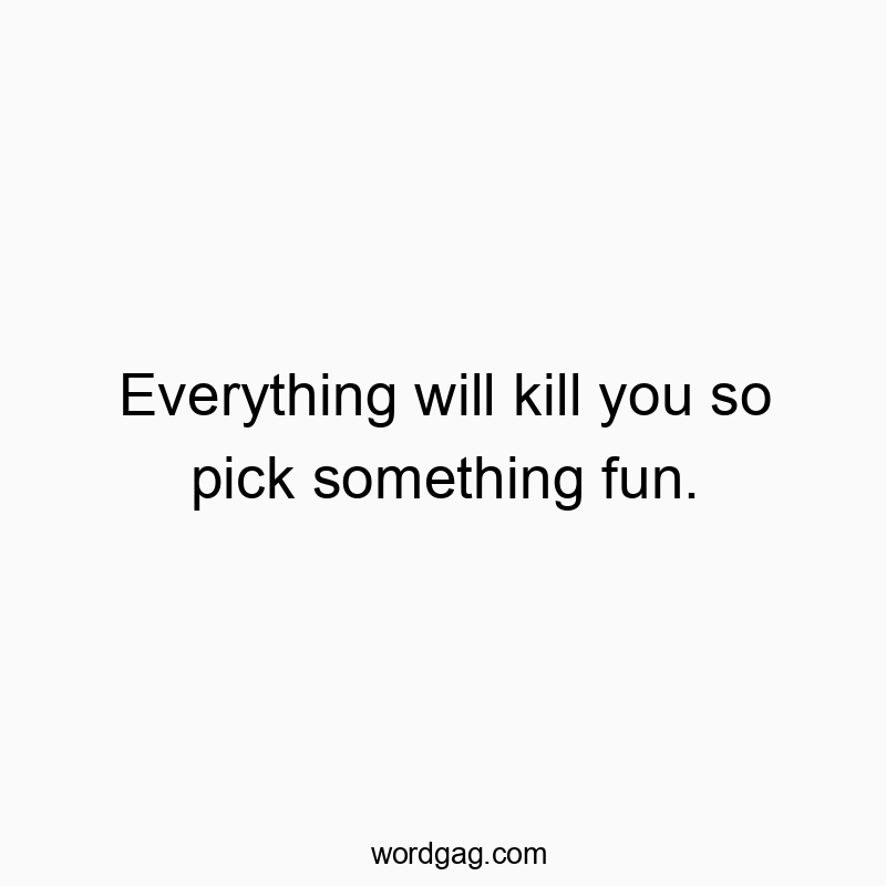 Everything will kill you so pick something fun.