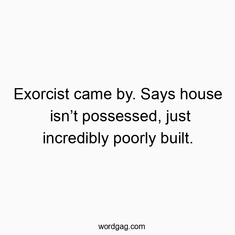 Exorcist came by. Says house isn’t possessed, just incredibly poorly built.