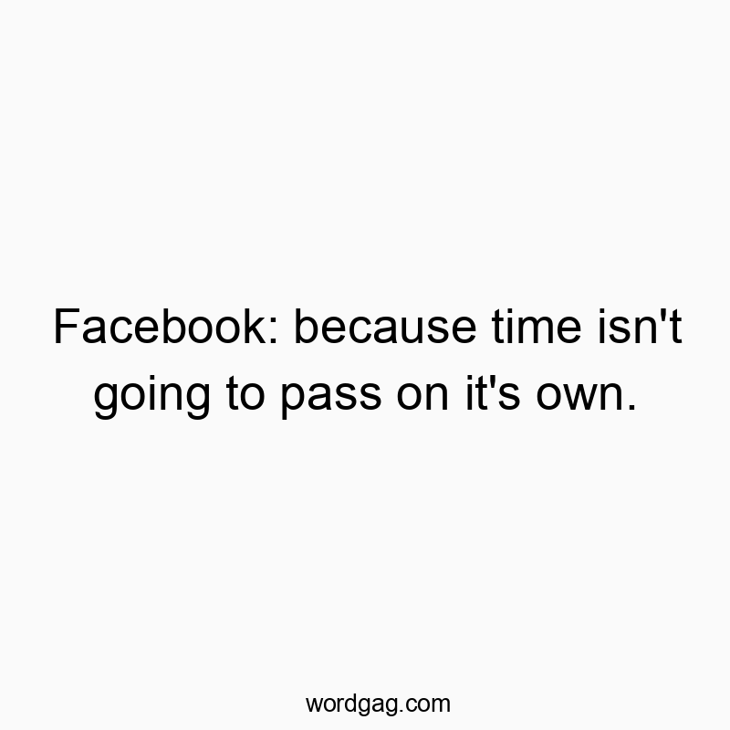 Facebook: because time isn’t going to pass on it’s own.