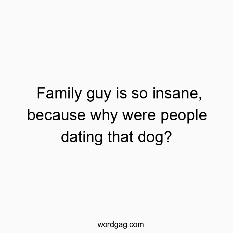 Family guy is so insane, because why were people dating that dog?